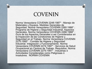 COVENIN
Norma Venezolana COVENIN 2248:1987* : Manejo de
Materiales y Equipos. Medidas Generales de
Seguridad. Norma Venezolana COVENIN 2260:1988* :
Programa de Higiene y Seguridad Industrial. Aspectos
Generales. Norma Venezolana COVENIN 2266:1988* :
Guía de los Aspectos Generales a ser Considerados en
la Inspección de las Condiciones de Higiene y
Seguridad en el Trabajo. Norma Venezolana COVENIN
2270:1995* : Comités de Higiene y Seguridad
Industrial. Integración y Funcionamiento. Norma
Venezolana COVENIN 2274:1997* : Servicios de Salud
Ocupacional en Centros de Trabajo. Requisitos. Norma
Venezolana COVENIN 2275:1991* : Industrias ó
Actividades Consideradas como Peligrosas ó
Insalubres. NORMA COVENIN
 