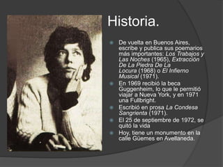 Historia. 
 De vuelta en Buenos Aires, 
escribe y publica sus poemarios 
más importantes: Los Trabajos y 
Las Noches (1965), Extracción 
De La Piedra De La 
Locura (1968) o El Infierno 
Musical (1971). 
 En 1969 recibió la beca 
Guggenheim, lo que le permitió 
viajar a Nueva York, y en 1971 
una Fullbright. 
 Escribió en prosa La Condesa 
Sangrienta (1971). 
 El 25 de septiembre de 1972, se 
quitó la vida 
 Hoy, tiene un monumento en la 
calle Güemes en Avellaneda. 
 