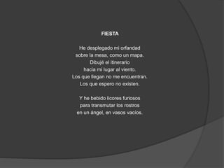 FIESTA 
He desplegado mi orfandad 
sobre la mesa, como un mapa. 
Dibujé el itinerario 
hacia mi lugar al viento. 
Los que llegan no me encuentran. 
Los que espero no existen. 
Y he bebido licores furiosos 
para transmutar los rostros 
en un ángel, en vasos vacíos. 
 