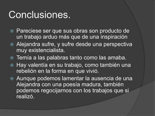 Conclusiones. 
 Pareciese ser que sus obras son producto de 
un trabajo arduo más que de una inspiración 
 Alejandra sufre, y sufre desde una perspectiva 
muy existencialista. 
 Temía a las palabras tanto como las amaba. 
 Hay valentía en su trabajo, como también una 
rebelión en la forma en que vivió. 
 Aunque podemos lamentar la ausencia de una 
Alejandra con una poesía madura, también 
podemos regocijarnos con los trabajos que si 
realizó. 
