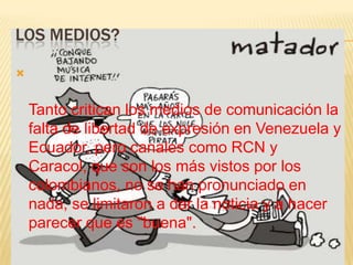 LOS MEDIOS?




    Tanto critican los medios de comunicación la
    falta de libertad de expresión en Venezuela y
    Ecuador, pero canales como RCN y
    Caracol, que son los más vistos por los
    colombianos, no se han pronunciado en
    nada, se limitaron a dar la noticia y a hacer
    parecer que es "buena".
 