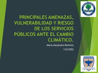 PRINCIPALES AMENAZAS,
VULNERABILIDAD Y RIESGO
DE LOS SERVICIOS
PÚBLICOS ANTE EL CAMBIO
CLIMÁTICO.
Maria Alejandra Ramírez
13312052
 