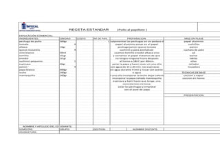 INGREDIENTES: UNIDAD COSTO Nª DE PAX.
pechuga de pollo 500gr 1
tomate 4
albaca 10gr
queso musarela 4
vino blanco 50ml
tomillo 10 gr
enedol 10 gr
suchinni pequeno 1
espinaca 40gr
jamon ' 4
papa blanca 400gr
leche 200gr
mantequilla 200gr
SEMESTRE: GRUPO: GESTION:
ASIGNATURA:
EXPLICACIÓN COMERCIAL:
PREPARACION MISE EN PLASE
papel aluminio
cuchillos
salpimentar las pechugas en un pedazo de
papel aluminio armar en el papel
pairex
cuchara de palo
sal
aceite
tablasno tengra ninguna fisura despues
al horno a 180 C por 40min.
PRESENTACION
rallador
licuadora
TECNICAS DE BASE
coccion a vapor
ollas
coccion en horno
RECETA ESTANDAR (Pollo al papillote )
espinaca y batir hasta que tenga una
consistencia cremosa
sacar las pechugas y emplatar
con el pure de papa
incorporar la papa rallada mantequilla
pelar la papa y hacer coser en una olla
con agua de 15 a 20 min. las espinacas
en agua durante 4 min y licuar con aceite
o agua
NOMBRE Y APELLIDO DEL ESTUDIANTE:
NOMBRE DOCENTE:
en una olla incorporar la leche dejar calentar
pechuga jamon queso tomate
suchinni y para aromatizar
usamos tomillo enedol albaca vino
y cerramos el papel tratamos de que
 