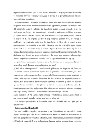 dejan de ser interesantes para el tema de esta ponencia. El mayor porcentaje de usuarios
se encuentra entre los 18 y los 24 años, que es la edad en la que deben de estar cursando
sus estudios de licenciatura.
Los maestros se dan cuenta que lucha contra la corriente. Que la educación es como las
religiones monoteístas, demasiado conservadoras y por tanto, siempre van años luz atrás
del desarrollo social y cultural. La tecnología avanza a cada segundo o tal vez
tendríamos que decir a cada nanosegundo…ni siquiera podemos contabilizar su avance
ya de una manera efectiva. Cuando nos damos cuenta es porque ya es pasado. El joven
ha nacido en la Era Digital, ya trae el chip integrado cuando nace, no conoce lo
analógico, va creciendo junto con la tecnología, la lleva de la mano y está
completamente incorporada a su vida. Mientras que la educación sigue siendo
tradicional y va buscando como incorpora algunas herramientas tecnológicas a su
modelo. Probablemente de ahí es que tengamos mucho del fracaso escolar actual o de la
desilusión que sienten los jóvenes al entrar en las aulas para sentarse en los pupitres
frente a un profesor que muchas veces no sabe ni siquiera encender una lap top.
Las plataformas tecnológicas tampoco son lo funcionales que se suponen deberían de
serlo. ¿Qué pasa? ¿Por qué los estudiantes no los usan?
¿Cómo inicia esta experiencia? Cuando un día piden que los acepte en mi Facebook.
Los acepto como un experimento dentro de la asignatura de Nuevas Tecnologías de la
Licenciatura en Comunicación. Una vez aceptado hice un grupo, en donde les pongo un
aviso y obtengo una respuesta inmediata. Lo hacen desde sus dispositivos móviles
incluso. Los profesionales de la educación debemos de cambiar y tomar los espacios
que ya fueron tomados por los jóvenes y ver de qué manera podemos utilizarlos
educativamente, por ellos no los van a dejar, al menos por ahora, no sabemos si mañana
surja algo mejor y entonces…también nosotros tendremos que cambiar.
Según González (2010) México tiene cerca de 17 millones de usuarios, eso a pesar de
que en nuestro país no todos pueden tener acceso a Internet.
La tecnología apunta hacia la tecnología móvil, el Facebook está ahí ¿por qué no
aprovecharlo?
¿Qué me enseña el Facebook?
Para estar en el Facebook hay que estar en la red. Situación un poco compleja cuando
implica un costo y el nivel socioeconómico de la población no es alto. Una vez que se
tiene una computadora conectada a Internet, viene otra situación, la alfabetización sobre
el Facebook, parece fácil, pero no lo es tanto, hay que realizar una especie de etnografía
 