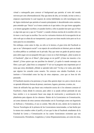 virtual o netnografía para conocer el background que permite al resto del mundo
moverse por este cibermundosocial. Hay que darse de alta, ser invitado, invitar a otros y
empezar experimentar lo cual requiere de ciertas habilidades no sólo tecnológicas sino
de lógica intelectual que permita al usuario principiante ir descubriendo estos caminos,
para entender que “Inicio” es el muro común en el que todos a los que tienes agregados
y te tienen agregados escriben y tu puedes leerlos y ellos te pueden leer pero que el Face
es algo más que eso y que en “Cuenta” y cuando clickeas encima de tu nombre sólo ves
tú muro o sea lo que tu escribes. Eso son los vericuetos técnicos de la navegación de un
sitio web que se ufana de ser transparente y que por eso tiene mucho éxito pero no lo es
tanto para los no entendidos.
Sin embargo, como antes lo dije, no sólo es lo técnico, el gran éxito del Facebook es
que es un “ciberespacio social” o un espacio de socialización en Internet, pero en donde
la esfera pública se confunde con la privada. Hay que tener un grado de pericia mayor
para saber jugar con ese pequeño hilo que a veces no es fácil distinguir. ¿Qué se pone en
el Facebook? ¿Qué en el Muro? ¿Qué pongo en mi perfil? ¿Cómo me muestro a los
demás? ¿Cómo quiero que me perciban los demás? ¿A quién le mando mensajes con
filtro y por qué? ¿Qué fotos se comparten? Y tal vez la pregunta más importante por el
tema que estoy abordando ¿Dónde se aprende todo esto? Ya hay a la venta, pero dudo
que alguien los consulte como usuario. No conozco una cátedra Facebook, ni un
instituto o Universidad como las hay de otras empresas…creo que es hora de irlo
pensando.
El Facebook muestra a las personas y lo que ellas quieren dejar ver, pero a través de eso
se aprende diferentes formas de pensar, canciones, lugares, personas, eventos, etc.
Antes de utilizarlo hay que hacer una evaluación acerca de si los alumnos conocen al
Facebook y hasta dónde lo conocen, para saber si se puede utilizar partiendo de una
base similar o si es necesario hacer una etapa de motivación y socialización de la
plataforma para algunos de los alumnos. Dentro de la Licenciatura en Comunicación,
así como alumnos de otras carreras relacionadas con la Tecnología como son Ingeniería
en Software y Telemática, el uso es común. Más allá de esto, dentro de la materia de
Nuevas Tecnologías de la primera de las Licenciaturas mencionadas, se han hecho por
lo menos tres estudios sobre el perfil y el uso que le dan al Facebook estudiantes de la
Facultad de Letras y Comunicación en las cuatro licenciaturas existentes que son
Comunicación, Periodismo, Lingüística y Letras Hispanoamericanas, así como de otras,
 