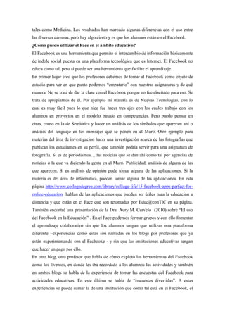 tales como Medicina. Los resultados han marcado algunas diferencias con el uso entre
las diversas carreras, pero hay algo cierto y es que los alumnos están en el Facebook.
¿Cómo puedo utilizar el Face en el ámbito educativo?
El Facebook es una herramienta que permite el intercambio de información básicamente
de índole social puesta en una plataforma tecnológica que es Internet. El Facebook no
educa como tal, pero si puede ser una herramienta que facilite el aprendizaje.
En primer lugar creo que los profesores debemos de tomar al Facebook como objeto de
estudio para ver en que punto podemos “empatarlo” con nuestras asignaturas y de qué
manera. No se trata de dar la clase con el Facebook porque no fue diseñado para eso. Se
trata de apropiarnos de él. Por ejemplo mi materia es de Nuevas Tecnologías, con lo
cual es muy fácil pues lo que hice fue hacer tres ejes con los cuales trabajo con los
alumnos en proyectos en el modelo basado en competencias. Pero puedo pensar en
otras, como en la de Semiótica y hacer un análisis de los símbolos que aparecen ahí o
análisis del lenguaje en los mensajes que se ponen en el Muro. Otro ejemplo para
materias del área de investigación hacer una investigación acerca de las fotografías que
publican los estudiantes en su perfil, que también podría servir para una asignatura de
fotografía. Si es de periodismos….las noticias que se dan ahí como tal por agencias de
noticias o la que va diciendo la gente en el Muro. Publicidad, análisis de alguna de las
que aparecen. Si es análisis de opinión pude tomar alguna de las aplicaciones. Si la
materia es del área de informática, pueden tomar alguna de las aplicaciones. En esta
página http://www.collegedegree.com/library/college-life/15-facebook-apps-perfect-for-
online-education hablan de las aplicaciones que pueden ser útiles para la educación a
distancia y que están en el Face que son retomadas por Educ@conTIC en su página.
También encontré una presentación de la Dra. Aury M. Curvelo (2010) sobre “El uso
del Facebook en la Educación” . En el Face podemos formar grupos y con ello fomentar
el aprendizaje colaborativo sin que los alumnos tengan que utilizar otra plataforma
diferente –experiencias como estas son narradas en los blogs por profesores que ya
están experimentando con el Facbooke - y sin que las instituciones educativas tengan
que hacer un pago por ello.
En otro blog, otro profesor que habla de cómo explotó las herramientas del Facebook
como los Eventos, en donde les iba recordado a los alumnos las actividades y también
en ambos blogs se habla de la experiencia de tomar las encuestas del Facebook para
actividades educativas. En este último se habla de “encuestas divertidas”. A estas
experiencias se puede sumar la de una institución que como tal está en el Facebook, el
 