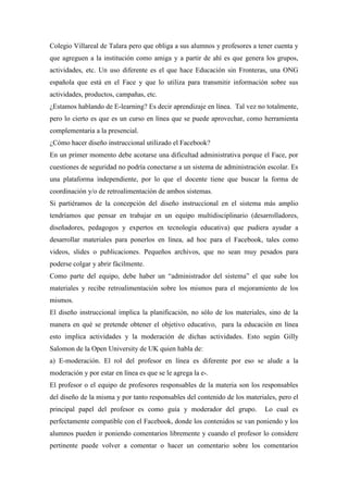 Colegio Villareal de Talara pero que obliga a sus alumnos y profesores a tener cuenta y
que agreguen a la institución como amiga y a partir de ahí es que genera los grupos,
actividades, etc. Un uso diferente es el que hace Educación sin Fronteras, una ONG
española que está en el Face y que lo utiliza para transmitir información sobre sus
actividades, productos, campañas, etc.
¿Estamos hablando de E-learning? Es decir aprendizaje en línea. Tal vez no totalmente,
pero lo cierto es que es un curso en línea que se puede aprovechar, como herramienta
complementaria a la presencial.
¿Cómo hacer diseño instruccional utilizado el Facebook?
En un primer momento debe acotarse una dificultad administrativa porque el Face, por
cuestiones de seguridad no podría conectarse a un sistema de administración escolar. Es
una plataforma independiente, por lo que el docente tiene que buscar la forma de
coordinación y/o de retroalimentación de ambos sistemas.
Si partiéramos de la concepción del diseño instruccional en el sistema más amplio
tendríamos que pensar en trabajar en un equipo multidisciplinario (desarrolladores,
diseñadores, pedagogos y expertos en tecnología educativa) que pudiera ayudar a
desarrollar materiales para ponerlos en línea, ad hoc para el Facebook, tales como
videos, slides o publicaciones. Pequeños archivos, que no sean muy pesados para
poderse colgar y abrir fácilmente.
Como parte del equipo, debe haber un “administrador del sistema” el que sube los
materiales y recibe retroalimentación sobre los mismos para el mejoramiento de los
mismos.
El diseño instruccional implica la planificación, no sólo de los materiales, sino de la
manera en qué se pretende obtener el objetivo educativo, para la educación en línea
esto implica actividades y la moderación de dichas actividades. Esto según Gilly
Salomon de la Open University de UK quien habla de:
a) E-moderación. El rol del profesor en línea es diferente por eso se alude a la
moderación y por estar en línea es que se le agrega la e-.
El profesor o el equipo de profesores responsables de la materia son los responsables
del diseño de la misma y por tanto responsables del contenido de los materiales, pero el
principal papel del profesor es como guía y moderador del grupo. Lo cual es
perfectamente compatible con el Facebook, donde los contenidos se van poniendo y los
alumnos pueden ir poniendo comentarios libremente y cuando el profesor lo considere
pertinente puede volver a comentar o hacer un comentario sobre los comentarios
 