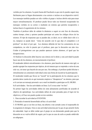 vertidos por los alumnos. La parte buena del Facebook es que esto lo puedes seguir muy
fácilmente pues te llegan directamente a tus correos o incluso en un dispositivo móvil.
Los mensajes también pueden ser sólo visibles al grupo o incluso abrirlo más para tener
mayor retroalimentación. El profesor puede llevar todo ese historial recuperando los
mensajes vertidos en su correo o mediante un sistema que permita recuperarlos e
incluso hacer el seguimiento de los mismos.
También el profesor debe de señalar la dinámica a seguir en este foro de discusión,
cuánto tiempo, cómo y quienes pueden participar así como los códigos éticos de los
mismos. El tipo de respuestas que se pueden dar, es decir, no es válido decir sólo sí o
no, tampoco se puede decir “estoy de acuerdo con lo que dijo el compañero o el
profesor” sin decir el por qué. Los alumnos deberán de leer los comentarios de sus
compañeros, no sólo lo puesto por el profesor, para que la discusión sea más rica.
Cuidar el protagonismo con que pueden aparecer ciertos alumnos, al igual que las
desapariciones.
Al finalizar la discusión debe hacerse una síntesis de lo dicho y esta actividad la puede
hacer uno de los alumnos, no necesariamente el profesor.
El moderador deberá retroalimentar a los alumnos, para hacerlo de manera más ágil, se
pueden agrupar las respuestas por tópicos, de tal manera que se responda a varios de una
sola vez, sin tener que hacerlo de uno por uno. Sin embargo, el profesor podrá felicitar o
retroalimentar un comentario individual como una forma de incentivar la participación.
El moderador tendrá que llevar un “record” de la participación de los alumnos que le
permita darse cuenta de en qué momento empieza a “desaparecer” un alumno, para que
se le enviara un mensaje personal o un e-mail invitándolo a participar en EL MURO.
b) E-actividades. Son las actividades en línea. La E evoca estar “on line”.
En primer lugar las actividades deben de estar plenamente justificadas de acuerdo al
objetivo de aprendizaje. Las actividades deben de estar pensadas para el logro de los
objetivos y el Face nos puede ayudar en tres sentidos:
1. Para recordar la actividad en EVENTOS.
2. Poniendo el material desarrollado ad hoc a la actividad.
3. El MURO, que es un foro en línea, tan abierto o tan cerrado como el responsable de
la asignatura lo designa. Esta es una actividad asíncrona por la que al que ponerle fecha
de caducidad. Aquí se debe cuidar que el grupo no sea demasiado grande para que la
discusión no se vuelva difícil de seguir, por lo que en caso de serlo se puede subdividir
en subgrupos.
 