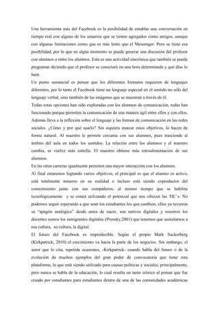 Una herramienta más del Facebook es la posibilidad de entablar una conversación en
tiempo real con alguno de los usuarios que se tienen agregados como amigos, aunque
con algunas limitaciones como que es más lento que el Messenger. Pero se tiene esa
posibilidad, por lo que en algún momento se puede generar una discusión del profesor
con alumnos o entre los alumnos. Esta es una actividad sincrónica que también se puede
programar diciendo que el profesor se conectará en una hora determinada y qué días lo
hará.
Un punto sustancial es pensar que los diferentes formatos requieren de lenguajes
diferentes, por lo tanto el Facebook tiene un lenguaje especial en el sentido no sólo del
lenguaje verbal, sino también de las imágenes que se muestran a través de él.
Todas estas opciones han sido exploradas con los alumnos de comunicación, todas han
funcionado porque permiten la comunicación de una manera ágil entre ellos y con ellos.
Además lleva a la reflexión sobre el lenguaje y las formas de comunicación en las redes
sociales. ¿Cómo y por qué usarlo? Sin siquiera marcar estos objetivos, lo hacen de
forma natural. Al maestro le permite cercanía con sus alumnos, pues trasciende al
ámbito del aula en todos los sentidos. La relación entre los alumnos y el maestro
cambia, se vuelve más estrella. El maestro obtiene más retroalimentación de sus
alumnos.
En las otras carreras igualmente permiten una mayor interacción con los alumnos.
Al final estaremos logrando varios objetivos, el principal es que el alumno es activo,
está totalmente inmerso en su realidad e incluso está siendo coproductor del
conocimiento junto con sus compañeros, al mismo tiempo que se habilita
tecnológicamente y se estará utilizando el potencial que nos ofrecen las TIC´s. No
podemos seguir esperando a que sean los estudiantes los que cambien, ellos ya tuvieron
su “apagón analógico” desde antes de nacer, son nativos digitales y nosotros los
docentes somos los inmigrantes digitales (Prensky,2001) que tenemos que asimilarnos a
esa cultura, su cultura, la digital.
El futuro del Facebook es impredecible. Según el propio Mark Suckerberg
(Kirkpatrick, 2010) el crecimiento va hacia la parte de los negocios. Sin embargo, el
autor que lo cita, repetida ocasiones, -Kirkpatrick- cuando habla del futuro o de la
evolución da muchos ejemplos del gran poder de convocatoria que tiene esta
plataforma, lo que está siendo utilizado para causas políticas y sociales, principalmente,
pero nunca se habla de la educación, lo cual resulta un tanto irónico al pensar que fue
creado por estudiantes para estudiantes dentro de una de las comunidades académicas
 