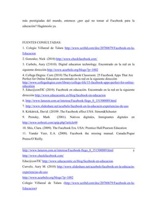 más prestigiadas del mundo, entonces ¿por qué no tomar al Facebook para la
educación? Hagámoslo ya.
FUENTES CONSULTADAS:
1. Colegio Villareal de Talara http://www.scribd.com/doc/20780679/Facebook-en-la-
Educacion
2. Gonzalez, Nick (2010) http://www.checkfacebook.com´
3. Curbelo, Aury (21010). Digital education technology. Encontrado en la red en la
siguiente dirección http://www.acurbelo.org/blogs/?p=1002
4. College Degree. Com (2010) The Facebook Classroom: 25 Facebook Apps That Are
Perfect for Online Education encontrado en la red en la siguiente dirección
http://www.collegedegree.com/library/college-life/15-facebook-apps-perfect-for-online-
education
5. Educ@conTIC (2010). Facebook en educación. Encontrado en la red en la siguiente
dirección http://www.educacontic.es/blog/facebook-en-educacion
6. http://www.larazon.com.ar/interesa/Facebook-llego_0_151500089.html
7. http://www.slideshare.net/acurbelo/facebook-en-la-educacin-experiencias-de-uso
8. Kirkàtrick, David. (20109 .The Facebook effect.USA: Simon&Schuster
9. Prensky, Mark (2001). Nativos digitales, Inmigrantes digitales en
http://www.nobosti.com/spip.php?article44
10. Shis, Clara. (2009). The Facebook Era. USA: Prentice Hall/Pearson Education
11. Vander Veer, E.A. (2008). Facebook the missing manual. Canada:Pogue
Preess/O´Reilly.
http://www.larazon.com.ar/interesa/Facebook-llego_0_151500089.html y
http://www.checkfacebook.com/
Educ@conTIC http://www.educacontic.es/blog/facebook-en-educacion.
Curvelo, Aury M. (2010) http://www.slideshare.net/acurbelo/facebook-en-la-educacin-
experiencias-de-uso
http://www.acurbelo.org/blogs/?p=1002
Colegio Villareal de Talara (http://www.scribd.com/doc/20780679/Facebook-en-la-
Educacion)
 