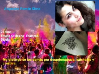 Alejandra Román Mora
21 años
Estado de México , Ecatepec.
Dibujar
Me distingo de los demás por despreocupada, sonriente y
creativa.
stoutonic@hotmail.com
 