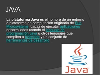 JAVA
La plataforma Java es el nombre de un entorno
o plataforma de computación originaria de Sun
Microsystems, capaz de ejecutar aplicaciones
desarrolladas usando el lenguaje de
programación Java u otros lenguajes que
compilen a bytecode y un conjunto de
herramientas de desarrollo.
 