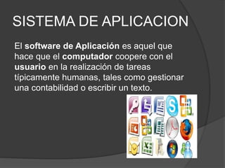 SISTEMA DE APLICACION
El software de Aplicación es aquel que
hace que el computador coopere con el
usuario en la realización de tareas
típicamente humanas, tales como gestionar
una contabilidad o escribir un texto.
 