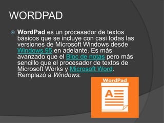 WORDPAD
 WordPad es un procesador de textos
básicos que se incluye con casi todas las
versiones de Microsoft Windows desde
Windows 95 en adelante. Es más
avanzado que el Bloc de notas pero más
sencillo que el procesador de textos de
Microsoft Works y Microsoft Word.
Remplazó a Windows.
 