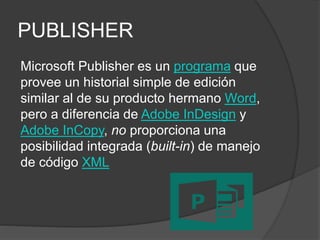 PUBLISHER
Microsoft Publisher es un programa que
provee un historial simple de edición
similar al de su producto hermano Word,
pero a diferencia de Adobe InDesign y
Adobe InCopy, no proporciona una
posibilidad integrada (built-in) de manejo
de código XML
 