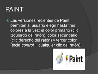 PAINT
 Las versiones recientes de Paint
permiten al usuario elegir hasta tres
colores a la vez: el color primario (clic
izquierdo del ratón), color secundario
(clic derecho del ratón) y tercer color
(tecla control + cualquier clic del ratón).
 