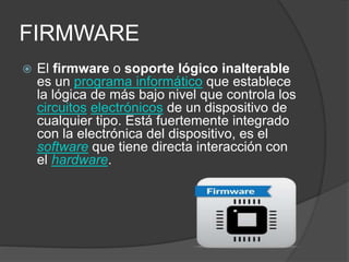 FIRMWARE
 El firmware o soporte lógico inalterable
es un programa informático que establece
la lógica de más bajo nivel que controla los
circuitos electrónicos de un dispositivo de
cualquier tipo. Está fuertemente integrado
con la electrónica del dispositivo, es el
software que tiene directa interacción con
el hardware.
 