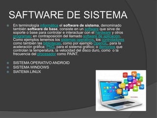 SAFTWARE DE SISTEMA
 En terminología informática el software de sistema, denominado
también software de base, consiste en un software que sirve de
soporte o base para controlar e interactuar con el hardware y otros
programas; en contraposición del llamado software de aplicación.
Como ejemplos tenemos los sistemas operativos, los controladores
como también las bibliotecas, como por ejemplo OpenGL, para la
aceleración gráfica; PNG, para el sistema gráfico; o demonios que
controlan la temperatura, la velocidad del disco duro, como o la
frecuencia del procesador como PAINT.
 SISTEMA OPERATIVO ANDROID
 SISTEMA WINDOWS
 SIATEMA LINUX
 