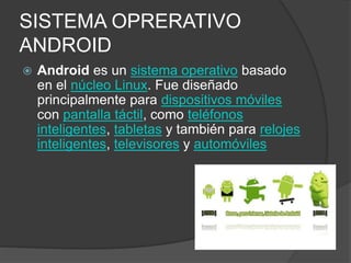 SISTEMA OPRERATIVO
ANDROID
 Android es un sistema operativo basado
en el núcleo Linux. Fue diseñado
principalmente para dispositivos móviles
con pantalla táctil, como teléfonos
inteligentes, tabletas y también para relojes
inteligentes, televisores y automóviles
 