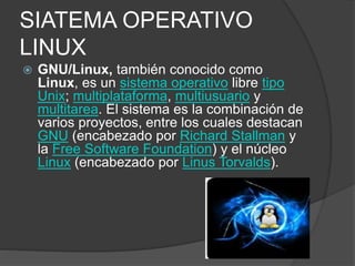 SIATEMA OPERATIVO
LINUX
 GNU/Linux, también conocido como
Linux, es un sistema operativo libre tipo
Unix; multiplataforma, multiusuario y
multitarea. El sistema es la combinación de
varios proyectos, entre los cuales destacan
GNU (encabezado por Richard Stallman y
la Free Software Foundation) y el núcleo
Linux (encabezado por Linus Torvalds).
 