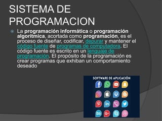 SISTEMA DE
PROGRAMACION
 La programación informática o programación
algorítmica, acortada como programación, es el
proceso de diseñar, codificar, depurar y mantener el
código fuente de programas de computadora. El
código fuente es escrito en un lenguaje de
programación. El propósito de la programación es
crear programas que exhiban un comportamiento
deseado
 