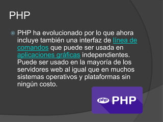 PHP
 PHP ha evolucionado por lo que ahora
incluye también una interfaz de línea de
comandos que puede ser usada en
aplicaciones gráficas independientes.
Puede ser usado en la mayoría de los
servidores web al igual que en muchos
sistemas operativos y plataformas sin
ningún costo.
 
