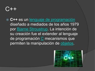 C++
 C++ es un lenguaje de programación
diseñado a mediados de los años 1979
por Bjarne Stroustrup. La intención de
su creación fue el extender al lenguaje
de programación C mecanismos que
permiten la manipulación de objetos.
 