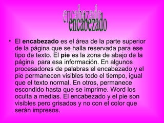 • El encabezado es el área de la parte superior
  de la página que se halla reservada para ese
  tipo de texto. El pie es la zona de abajo de la
  página para esa información. En algunos
  procesadores de palabras el encabezado y el
  pie permanecen visibles todo el tiempo, igual
  que el texto normal. En otros, permanece
  escondido hasta que se imprime. Word los
  oculta a medias. El encabezado y el pie son
  visibles pero grisados y no con el color que
  serán impresos.
 