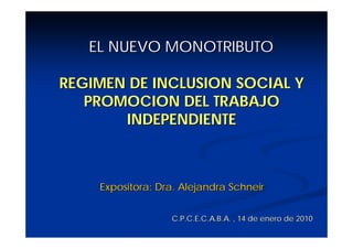 EL NUEVO MONOTRIBUTO

REGIMEN DE INCLUSION SOCIAL Y
   PROMOCION DEL TRABAJO
       INDEPENDIENTE



    Expositora: Dra. Alejandra Schneir


                  C.P.C.E.C.A.B.A. , 14 de enero de 2010
 