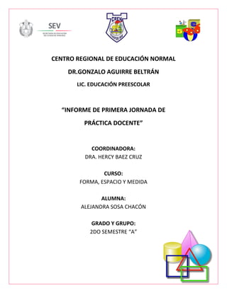 CENTRO REGIONAL DE EDUCACIÓN NORMAL
DR.GONZALO AGUIRRE BELTRÁN
LIC. EDUCACIÓN PREESCOLAR
“INFORME DE PRIMERA JORNADA DE
PRÁCTICA DOCENTE”
COORDINADORA:
DRA. HERCY BAEZ CRUZ
CURSO:
FORMA, ESPACIO Y MEDIDA
ALUMNA:
ALEJANDRA SOSA CHACÓN
GRADO Y GRUPO:
2DO SEMESTRE “A”
 