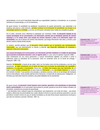 personalizado, en el cual el estudiante desarrolle sus capacidades creativas e innovadoras, en un proceso
centrado en el aprendizaje y no en la enseñanza.
De igual manera, la posibilidad de establecer mecanismos de ajuste permanente, que respondan a la
dinámica del entorno y del momento, permiten contribuir en la formación de estudiantes con acceso a un
aprendizaje oportuno y confiable, y a la vez con formación orientada hacia niveles de competencia global.
Por lo tanto, tomando como referencia lo planteado por Contreras (1995), la educación basada en las
nuevas tecnologías de la comunicación y la información, permite que el estudiante aprenda de manera
individual y a su propio ritmo, que acceda de manera oportuna y libre a la información según sus
necesidades, que use el tiempo de manera más eficiente, que tenga información más clara y concisa y que
decida cuándo y desde dónde estudia.
Lo anterior, permite plantear que la educación virtual requiere que el estudiante sea autodisciplinado,
responsable, que use efectivamente su tiempo, y además que desarrolle habilidades de búsqueda y
selección crítica de la información.
Las nuevas tecnologías de la comunicación y la información permiten establecer un modelo de aprendizaje
que le permita al estudiante descubrir y ser un agente activo, lo cual, como lo plantea Tapscott (1998) “...
Esta combinación de una nueva generación y nuevas herramientas digitales nos forzará a volver a
reflexionar sobre la naturaleza de la educación, tanto en contenido como en la forma de entrega...”
(Tapscott, 1998: 119).
Además, la interacción a través de las redes, tanto con los textos como con los profesores y con los otros
estudiantes, se debe caracterizar por el hecho de hacer que el proceso de aprendizaje sea agradable y
productivo y no aburridor e improductivo. Ahora bien, el medio más propicio para esa interacción, es sin
lugar a dudas la Web, portadora de una gran base de información y con una amplia cobertura de usuarios
en el ámbito mundial. Y que gracias a los actuales y venideros avances, tanto en la tecnología del hardware
como la del software, harán posible además de la interacción, el desarrollo de aplicaciones “inteligentes”, en
formatos que estimulen todos los sentidos y las potencialidades de los estudiantes.
De igual manera, la educación virtual requiere como premisa, garantizar a los estudiantes un aprendizaje
activo y personalizado, en el cual puedan equivocarse en privado, gracias al uso de los medios virtuales y la
simulación, haciendo los procesos de aprendizaje
“...tan divertidos como cualquier juego de computadora, que empezarían, con el tipo de metas..., que darían
cabida a diferencias de personalidad (las cuales afectan la forma en que las personas aprenden) y que les
permitirían cometer errores sin que se sientan humillados (y de esta forma buscar explicaciones al porqué y
que esto los motivara a pensar).”(Schank, 1997: ix)
Comentario [m5]: La participación
frente a un grupo de personas en
ocasiones nos refuerza por lo que aprender
de una manera individual tiene ventajas y
desventajas
Comentario [m6]: El aprendizaje
virtual nos permite descubrir que tanto
queremos aprender y nos enseña como
aprender a aprender
Comentario [m7]: Siempre se ha
hablado que aprendes mejor divirtiéndote
y si nos dan estas herramientas en una
educación virtual no veo el porque no sea
una buena elección retomar nuestros
estudios
 