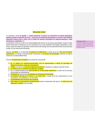 Educación virtual
La educación virtual es aquella “... donde profesores y alumnos se encuentran en lugares geográficos
distintos durante el desarrollo del curso... el proceso de enseñanza-aprendizaje no se lleva a cabo mediante
interacción directa (cara a cara); sino a través de diversas tecnologías de telecomunicaciones, redes
electrónicas y multimedia.” (1)
La educación virtual se centra en la responsabilidad del alumno en el proceso aprendizaje. El alumno debe
buscar información e interactuar con los contenidos de su curso mediante la tecnología, desarrollar su juicio
crítico y tener la iniciativa de aprender continuamente todo aquello que sea esencial durante el proceso para
cumplir con las intenciones educativas.
Además, se apoya en el desarrollo de equipos de colaboración a través de la red, para que compartan
experiencias y se apoyen mutuamente en el desarrollo de su proceso de aprendizaje, supliendo de alguna
manera la no presencialidad física.
Entre las características principales de la educación virtual están:
1. Es un sistema de enseñanza-aprendizaje, que se operacionaliza a través de tecnología de
telecomunicaciones y redes de computadoras.
2. Facilita a los alumnos el acceso programas académicos, ofrecidos en cualquier lugar del mundo.
3. La cobertura de sus programas académicos es global.
4. Es un modelo educativo que está centrado en el aprendizaje colaborativo, a través de los servicios
de las redes de computadoras.
5. El profesor es básicamente un facilitador de ambientes de aprendizaje.
6. El estudiante aprende por sí mismo y a su propio ritmo, a través de la red, interactuando con sus
compañeros, sus profesores y con los textos.
7. Hay flexibilidad tanto temporal como espacial.
8. Debe haber una permanente retroalimentación sobre el desempeño del alumno, lo mismo que una
respuesta inmediata a las consultas.
Comentario [m8]: Quizá para algunos
sea necesario ese método de estar frente a
un grupo de compañeros y profesor pero
en este caso se están rompiendo barreras
para poder llevar la educación a mas gente
que quiera superarse
 