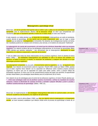 Metacognición y aprendizaje virtual
Ahora bien, uno de los grandes interrogantes esta en definir cuál o cuáles son las estrategias de aprendizaje
apropiadas para la implementación efectiva de la educación virtual, es decir que competencias son
necesarias para que un estudiante aprenda a través de un medio virtual, en este caso Internet.
A este respecto, es viable plantear que el desarrollo de estrategias metacognitivas por parte el estudiante,
cuando aborda el aprendizaje, es una opción que se puede implementar, pero que sin lugar a dudas
requiere que se adelanten investigaciones en tal sentido. No obstante, las investigaciones hechas a la fecha,
dan resultados positivos en campos como la lectura y las ciencias, en el sistema de educación “tradicional”.
La metacognición da cuenta del conocimiento y el control que los individuos desarrollan sobre sus procesos
cognitivos. Con relación al efecto del uso de estrategias metacognitivas, en el proceso de aprendizaje, Baker
(1995) plantea que estudios realizados “...han demostrado que la metacognición desempeña un papel
importante en la efectiva comprensión y retención de los textos.”
Y esto es válido para todas las áreas relacionadas con los procesos cognitivos. Como lo plantea el mismo
Baker (1995), “... las habilidades metacognitivas son aplicables no sólo a la lectura sino también a la
escritura, el habla la escucha, el estudio, la resolución de problemas y cualquier otro dominio en el que
intervengan procesos cognitivos”.
La metacognición comprende de una parte, el conocimiento sobre la cognición y de otra, la regulación de la
cognición. Con relación al conocimiento sobre la cognición, Flavell (1981) citado por Baker (1995), plantea
que el saber cognitivo tiene relación con la capacidad de reflexionar sobre nuestros propios procesos
cognitivos, lo mismo que con la capacidad de sujeto para saber cuánto, cómo y porqué realiza las
actividades cognitivas, lo mismo que con las características propias del sujeto que aprende, la especificidad
de labor desarrollada y las estrategias desarrolladas para el cumplimiento de la misma.
Con relación al uso de estrategias para el control de los esfuerzos cognitivos, el mismo Flavell, plantea que
“... Entre esas estrategias están las de planificar nuestros movimientos, verificar los resultados de nuestros
esfuerzos, evaluar la efectividad de nuestras acciones y remediar cualquier dificultad y poner a prueba y
modificar nuestras técnicas de aprendizaje.” (Baker, 1995: 22)
Ahora bien, la implementación de las estrategias metacognitivas debe tener en cuenta la edad, y el nivel de
formación académica del estudiante y los objetivos del aprendizaje.
Si bien es cierto, como lo afirma Baker (1995), que hay una relación entre la metacognición y el desempeño
escolar, se hace necesario establecer qué relación existe entre el proceso de aprendizaje a través de un
Comentario [m9]: Para comenzar a
trabajar en un ambiente virtual partiremos
como en cualquier caso de lo que nosotros
ya conocemos
Comentario [m10]: Al momento que
nosotros mismos nos preguntemos que
tanto hemos aprendido como lo
aprendimos, cual fue nuestro esfuerzo nos
llevara a querer un aprendizaje mayor
viendo lo que ya logramos y estamos
obteniendo
 