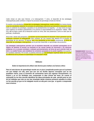 medio virtual, en este caso Internet, y la metacognición. Y cómo, el desarrollo de las estrategias
metacognitivas puede contribuir a mejorar los procesos de aprendizaje a través de Internet.
El enseñar a los estudiantes el desarrollo de estrategias metacognitivas, puede contribuir de manera directa,
a que los estudiantes adelanten los procesos de aprendizaje autónomos que demanda la educación virtual.
Como lo sostienen los psicólogos, apoyados en los planteamientos de Vygostky “...la mejor forma de lograr
estos objetivos es transferir gradualmente a los jóvenes la responsabilidad de la regulación.” (Baker, 1995:
23) y ello se logra a partir de la interacción social con otros, bien sea presencial o como en este caso en
particular, virtualmente.
Ahora bien, desde esta perspectiva, se requiere que las propuestas de educación virtual, garanticen que los
profesores conozcan la metacognición para contribuir de una manera más efectiva en el proceso de
aprendizaje de sus alumnos. Y además que a los estudiantes se les enseñe previamente, la forma de
desarrollar las estrategias metacognitivas que le permitan desarrollar un aprendizaje más productivo.
Las estrategias metacognitivas permiten que el estudiante desarrolle una actividad autoregulada con el
objetivo de planificar el proceso de búsqueda en las nuevas fuentes de información y de solucionar
problemas, en un proceso controlado y evaluado permanentemente, de forma tal que le permita medir su
éxito o su posible fracaso, para establecer los correctivos apropiados en la acción cognitiva, de acuerdo a
los resultados obtenidos. Por lo tanto, se plantea entonces que las estrategias cognitivas deben ser un punto
de referencia de los procesos de aprendizaje en la educación virtual.
Reflexión
Sobre la importancia de utilizar esta técnica para realizar una lectura crítica:
Para mi esta técnica de aprendizaje resulto ser un poco complicada puesto que es la primera
vez que trabajo con ella, pero que aun así me facilito algunos conceptos que no me
quedaban claros, pues al momento de comentarlos tenía que regresar forzosamente a la
lectura y ya se me facilitaba mas comprender la idea central del tema. En cuanto al
subrayado se me hizo sencillo identificar las ideas principales de cada párrafo pues es uno
de los métodos que más se nos han enseñado desde nuestros primeros estudios la crítica
no fue sencilla ya que no he trabajado mucho en ella pero creo que si ayudo a comprender
mas la lectura.
Comentario [m11]: Toda vez que
terminemos un trabajo y nuestro docente
nos dé una retroalimentación nos permitirá
llegar a una mejor redacción y
entendimiento siempre haciéndonos
preguntas y respondiéndonoslas para
lograr una mejor estrategia en nuestro
aprendizaje
 