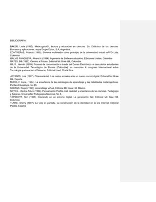 BIBLIOGRAFIA
BAKER, Linda (1995). Metacognición, lectura y educación en ciencias. En: Didáctica de las ciencias:
Procesos y aplicaciones, aique Grupo Editor, S.A, Argentina.
CONTRERAS, Ricardo (1995), Sistema multimedia como prototipo de la universidad virtual, ARFO Ltda,
Colombia.
GALVIS PANQUEVA, Alvaro H. (1994), Ingeniería de Software educativo, Ediciones Unidas, Colombia
GATES, Bill (1997). Camino al Futuro, Editorial Mc Graw Hill, Colombia.
GIL R., Hernán (1999). Proceso de comunicación a través del Correo Electrónico: el caso de los estudiantes
de la Universidad Tecnológica de Pereira (Colombia), en memorias X congreso Internacional sobre
Tecnología y educación a Distancia, Editorial Uned, Costa Rica.
JOYANES, Luis (1997). Cibersociedad. Los restos sociales ante un nuevo mundo digital, Editorial Mc Graw
Hill, España.
MURIA V. Irene, (1994). La enseñanza de las estrategias de aprendizaje y las habilidades metacognitivas.
Perfiles Educativos, No 65.
SCHANK, Roger (1997). Aprendizaje Virtual, Editorial Mc Graw Hill, México.
SOTO L., Carlos Arturo (1994). Pensamiento Postfor-mal, realidad y enseñanza de las ciencias. Pedagogía
y Saberes, Universidad Pedagógica Nacional, No 5.
TAPSCOTT, Don (1998). Creciendo en un entorno digital. La generación Net, Editorial Mc Gaw Hill,
Colombia
TURKE, Sherry (1997), La vida en pantalla. La construcción de la identidad en la era Internet, Editorial
Paidós, España
 