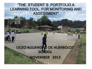 “THE STUDENT´S PORTFOLIO A
LEARNING TOOL, FOR MONITORING AND
ASSESSMENT”

LICEO ALEJANDRO DE HUMBOLDT
SCHOOL
NOVEMBER 2013

 