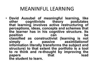 MEANINFUL LEARNING
• David Ausubel of meaningful learning, like
other
cognitivists
theory
postulates
that learning involves active restructuring of
perceptions, ideas, concepts and schemes that
the learner has in his cognitive structure. Its
position
can
be
classified as constructivist (learning is not
simply
a
passive
assimilationof
information literally transforms the subject and
structure) to that extent the portfolio is a tool
to re think and re-thought by improving the
papers
that
lead
the student to learn.

 