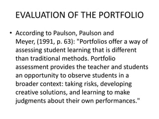 EVALUATION OF THE PORTFOLIO
• According to Paulson, Paulson and
Meyer, (1991, p. 63): "Portfolios offer a way of
assessing student learning that is different
than traditional methods. Portfolio
assessment provides the teacher and students
an opportunity to observe students in a
broader context: taking risks, developing
creative solutions, and learning to make
judgments about their own performances."

 