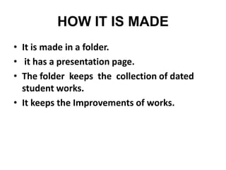 HOW IT IS MADE
• It is made in a folder.
• it has a presentation page.
• The folder keeps the collection of dated
student works.
• It keeps the Improvements of works.

 