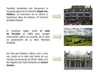 También nombraba con frecuencia la
tranquila plaza en el histórico Staple Inn,
Holborn, se menciona en la última e
inconclusa obra de Dickens, El misterio
de Edwin Drood.



El novelista inglés visitó el valle
de Teesdale en 1883 para recoger
información sobre las escuelas de la zona
en preparación de su libro 'Nicholas
Nickleby.



Un sito que Dickens refería una y otra
vez, tanto en la vida real como en sus
novelas (se presenta en Oliver Twist y en
los Papeles del Club Pickwick) es Covent
Garden.
 