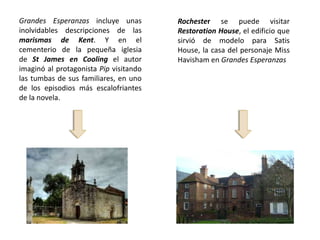 Grandes Esperanzas incluye unas         Rochester se puede visitar
inolvidables descripciones de las       Restoration House, el edificio que
marismas de Kent. Y en el               sirvió de modelo para Satis
cementerio de la pequeña iglesia        House, la casa del personaje Miss
de St James en Cooling el autor         Havisham en Grandes Esperanzas
imaginó al protagonista Pip visitando
las tumbas de sus familiares, en uno
de los episodios más escalofriantes
de la novela.
 
