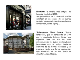 Hatchards, la librería más antigua de
Londres, fundada el 1797.
Son proveedores de la Casa Real y así lo
certifican en un escudo de su puerta;
también han contado con ilustres clientes
como Byron, Wilde, Kipling…



Shakespeare’s Globe Theatre. Teatro
londinense, que fue construido en 1599
por el arquitecto P.Street. Posee una
superficie total de más de 3500
asientos, desde los cuales se disfrutaban
las mejores obras de Londres. Poseía un
diámetro de 30 metros cuadrados y su
escenario tenia una forma rectangular
que sobresalía de lo que fuese la
circunferencia del teatro.
 