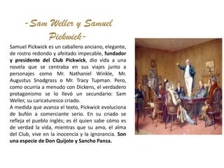 -Sam Weller y Samuel
          Pickwick-
Samuel Pickwick es un caballero anciano, elegante,
de rostro redondo y afeitado impecable, fundador
y presidente del Club Pickwick, dio vida a una
novela que se centraba en sus viajes junto a
personajes como Mr. Nathaniel Winkle, Mr.
Augustus Snodgrass o Mr. Tracy Tupman. Pero,
como ocurría a menudo con Dickens, el verdadero
protagonismo se lo llevó un secundario: Sam
Weller, su caricaturesco criado.
A medida que avanza el texto, Pickwick evoluciona
de bufón a comerciante serio. En su criado se
refleja el pueblo inglés; es él quien sabe cómo es
de verdad la vida, mientras que su amo, el alma
del Club, vive en la inocencia y la ignorancia. Son
una especie de Don Quijote y Sancho Panza.
 
