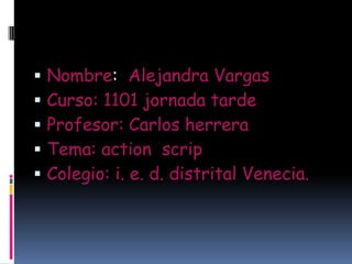    Nombre: Alejandra Vargas
   Curso: 1101 jornada tarde
   Profesor: Carlos herrera
   Tema: action scrip
   Colegio: i. e. d. distrital Venecia.
 