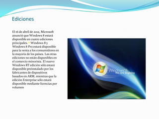 Ediciones

El 16 de abril de 2012, Microsoft
anunció que Windows 8 estará
disponible en cuatro ediciones
principales.29 Windows 8 y
Windows 8 Pro estará disponible
para la venta a los consumidores en
la mayoría de los países. Las otras
ediciones no están disponibles en
el comercio minorista. El nuevo
Windows RT edición sólo estará
disponible preinstalado por los
fabricantes de dispositivos
basados ​en ARM, mientras que la
edición Enterprise sólo estará
disponible mediante licencias por
volumen
 