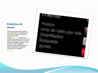 Problemas de
deezer
Deezer presenta dos grandes
inconvenientes: El ingreso de
un nuevo miembro se hace a
través de la red
social Facebook y quien no
poseea una cuenta en esta red, o
bien no quiera tenerla, no tiene
alternativas para acceder a sus
servicios. Para aquellas
personas que solo dominan el
idioma español, el soporte
técnico está en inglés.
[editar]
 
