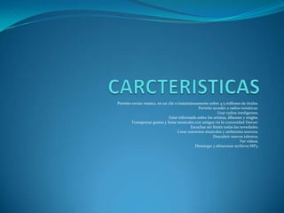 Permite enviar música, en un clic e instantáneamente sobre 4.5 millones de títulos.
                                                Permite acceder a radios temáticas.
                                                           Usar radios inteligentes.
                              Estar informado sobre los artistas, álbumes y singles.
        Transportar gustos y listas musicales con amigos vía la comunidad Deezer.
                                           Escuchar sin límite todas las novedades.
                                    Crear universos musicales y ambientes sonoros.
                                                        Descubrir nuevos talentos.
                                                                         Ver vídeos.
                                              Descargar y almacenar archivos MP3.
 