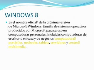 WINDOWS 8
 Es el nombre oficial3 de la próxima versión
 de Microsoft Windows, familia de sistemas operativos
 producidos por Microsoft para su uso en
 computadoras personales, incluidas computadoras de
 escritorio en casa y de negocios,computadoraS
 portátiles, netbooks, tablets, servidores y centroS
 multimedia.
 