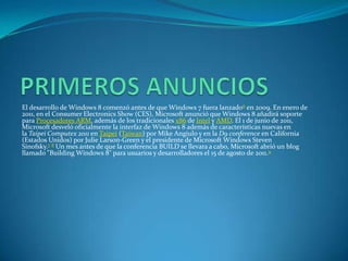 El desarrollo de Windows 8 comenzó antes de que Windows 7 fuera lanzado6 en 2009. En enero de
2011, en el Consumer Electronics Show (CES), Microsoft anunció que Windows 8 añadirá soporte
para Procesadores ARM, además de los tradicionales x86 de Intel y AMD. El 1 de junio de 2011,
Microsoft desveló oficialmente la interfaz de Windows 8 además de características nuevas en
la Taipei Computex 2011 en Taipei (Taiwan) por Mike Angiulo y en la D9 conference en California
(Estados Unidos) por Julie Larson-Green y el presidente de Microsoft Windows Steven
Sinofsky.7 8 Un mes antes de que la conferencia BUILD se llevara a cabo, Microsoft abrió un blog
llamado "Building Windows 8" para usuarios y desarrolladores el 15 de agosto de 2011.9
 