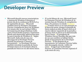 Developer Preview
 Microsoft desveló nuevas características      El 29 de febrero de 2012, Microsoft lanzó
  y mejoras de Windows 8 durante el              la Consumer Preview de Windows 8, la
  primer día de la conferencia BUILD el 13       versión beta de Windows 8, compilación
  de septiembre de 2011.10 Microsoft             8250. Por primera vez desde Windows
  también lanzó la Windows Developer             95, el botón Inicio ya no está presente en
  Preview (compilación 8102) de Windows          la barra de tareas, aunque la pantalla de
  8 el mismo día, la cual incluyó SDKs y         Inicio todavía se abre al hacer click en el
  herramientas de desarrolladores (tales         rincón inferior izquierdo de la pantalla y
  como Visual Studio Express y Expression        al hacer click en Inicio en la denominada
  Blend) para desarrollar aplicaciones para      barra Charm.14 El presidente de
  la nueva interfaz de Windows 8.11 Según        Windows Steven Sinofsky dijo que más
  Microsoft, hubo más de 500.000                 de 100.000 cambios se habían hecho
  descargas de la Developer Preview              desde el lanzamiento de la Developer
  durante las primeras 12 horas de               Preview.14 El día después de su
  lanzamiento.12 La Developer Preview            lanzamiento, la Consumer Preview había
  también introdujo la pantalla de Inicio.       sido descargada más de 1 millón de
  El botón Inicio en el escritorio abría la      veces.15 Al igual que la Developer
  pantalla de Inicio en vez del menú Inicio.     Preview, la Consumer Preview expirará el
                                                 15 de enero de 2013.
 
